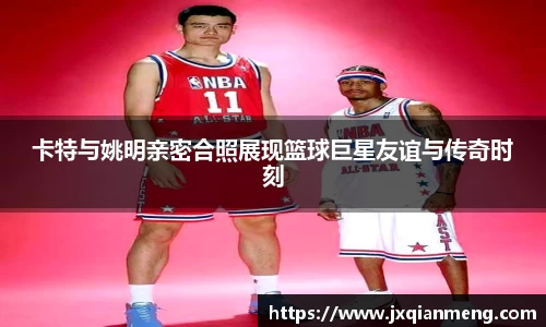 卡特与姚明亲密合照展现篮球巨星友谊与传奇时刻
