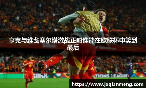 亨克与维戈塞尔塔激战正酣谁能在欧联杯中笑到最后